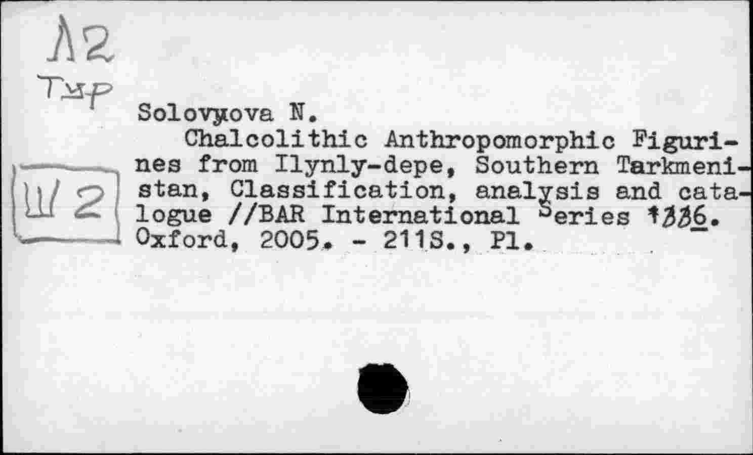 ﻿Solovyova N.
Chalcolithic Anthropomorphic Figurines from Ilynly-depe, Southern Tarkmeni stan, Classification, analysis and cata logue //BAR International Series Oxford, 2005* - 211.S., Pl.